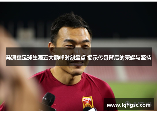 冯潇霆足球生涯五大巅峰时刻盘点 揭示传奇背后的荣耀与坚持