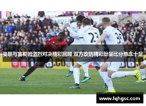 曼联与富勒姆激烈对决精彩回顾 双方攻防精彩纷呈比分悬念十足