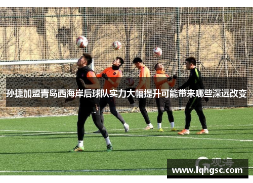 孙捷加盟青岛西海岸后球队实力大幅提升可能带来哪些深远改变