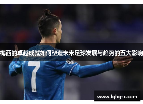 梅西的卓越成就如何塑造未来足球发展与趋势的五大影响