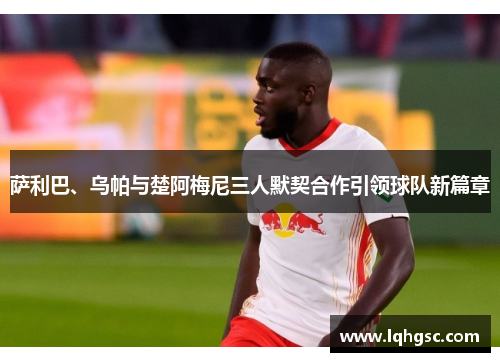 萨利巴、乌帕与楚阿梅尼三人默契合作引领球队新篇章