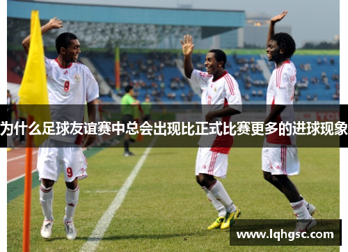 为什么足球友谊赛中总会出现比正式比赛更多的进球现象 为什么足球友谊赛中总会出现比正式比赛更多的进球现象
