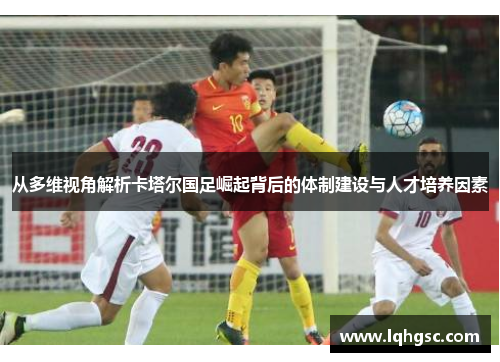 从多维视角解析卡塔尔国足崛起背后的体制建设与人才培养因素 从多维视角解析卡塔尔国足崛起背后的体制建设与人才培养因素
